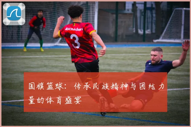 国旗篮球：传承民族精神与团结力量的体育盛宴