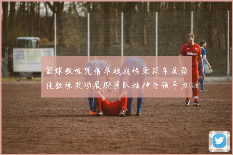 篮球教练凭借卓越战绩荣获年度最佳教练奖项展现团队精神与领导力