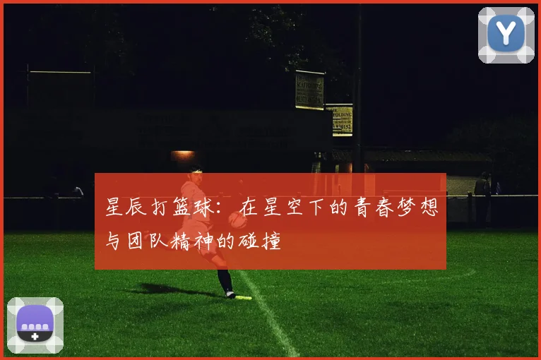 星辰打篮球：在星空下的青春梦想与团队精神的碰撞