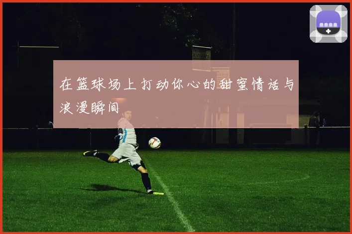 在篮球场上打动你心的甜蜜情话与浪漫瞬间