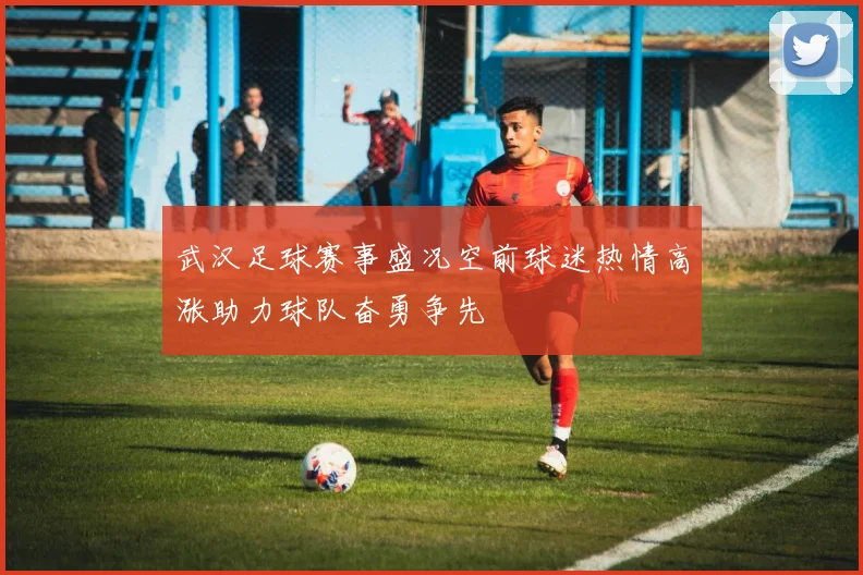 武汉足球赛事盛况空前球迷热情高涨助力球队奋勇争先