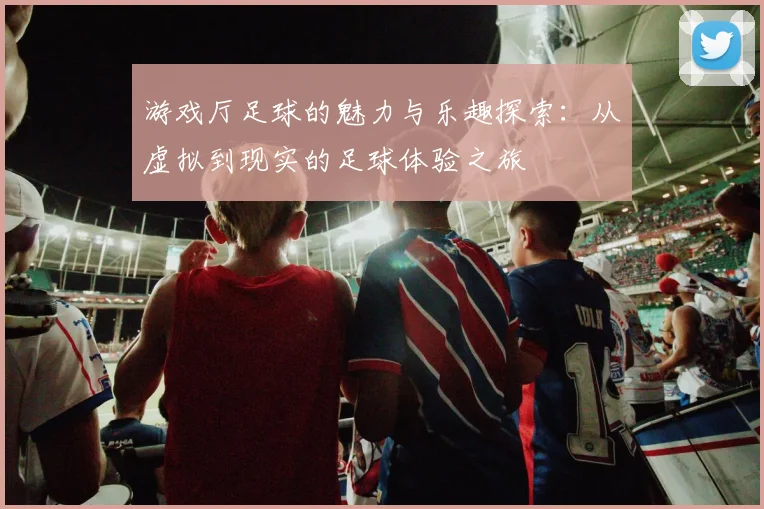 游戏厅足球的魅力与乐趣探索：从虚拟到现实的足球体验之旅