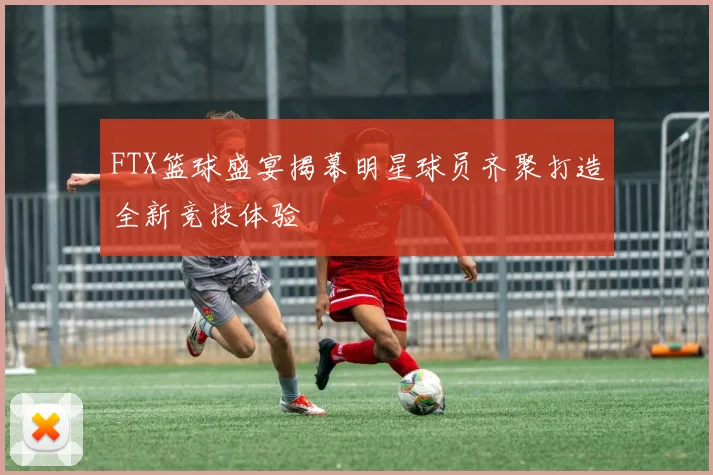 FTX篮球盛宴揭幕明星球员齐聚打造全新竞技体验