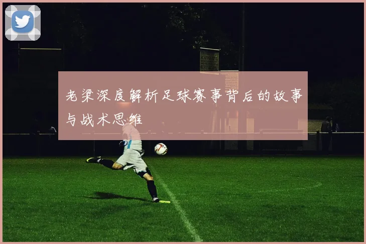 老梁深度解析足球赛事背后的故事与战术思维