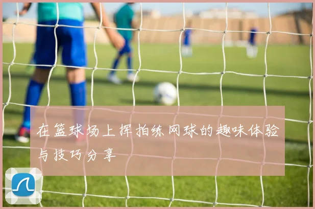 在篮球场上挥拍练网球的趣味体验与技巧分享