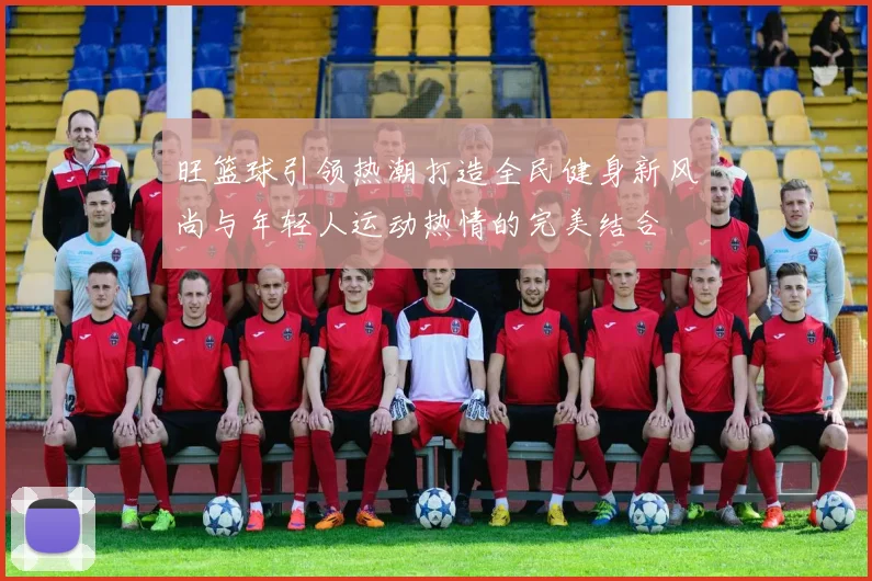 旺篮球引领热潮打造全民健身新风尚与年轻人运动热情的完美结合