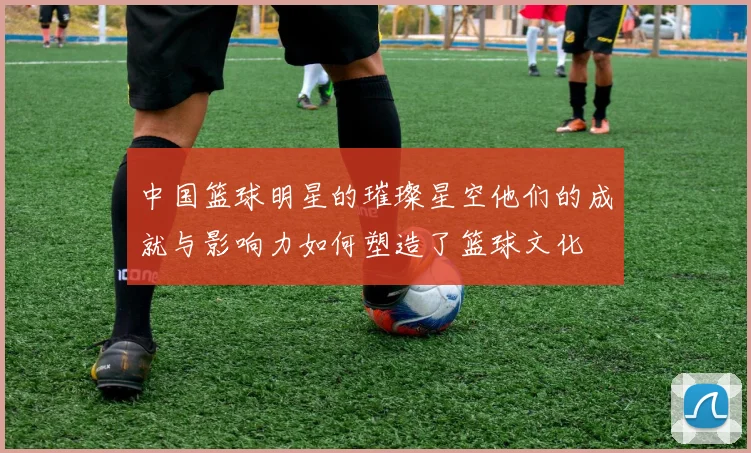 中国篮球明星的璀璨星空他们的成就与影响力如何塑造了篮球文化