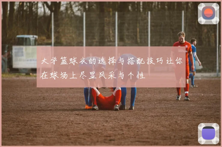 大学篮球衣的选择与搭配技巧让你在球场上尽显风采与个性