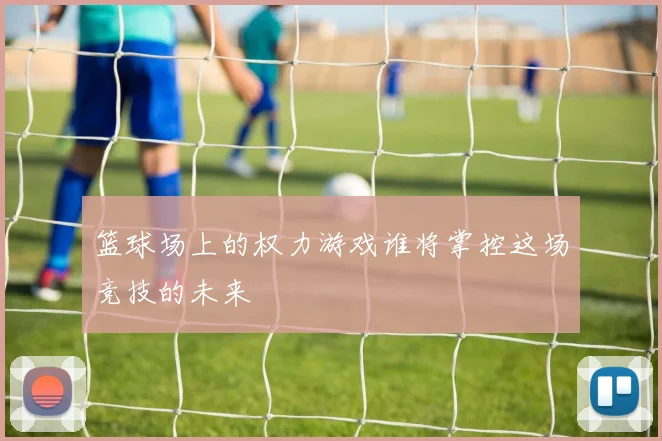 篮球场上的权力游戏谁将掌控这场竞技的未来