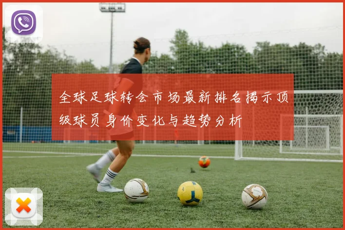 全球足球转会市场最新排名揭示顶级球员身价变化与趋势分析