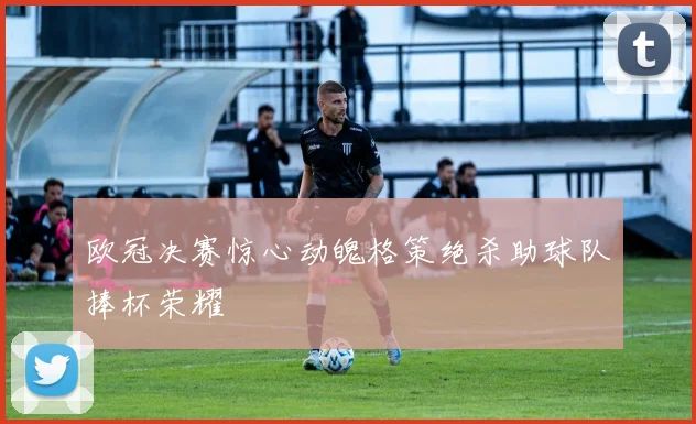 欧冠决赛惊心动魄格策绝杀助球队捧杯荣耀