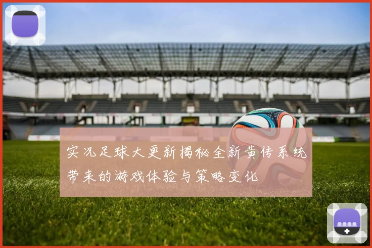 实况足球大更新揭秘全新黄传系统带来的游戏体验与策略变化